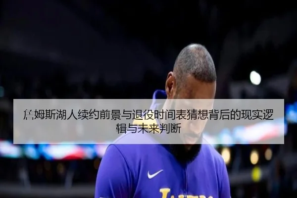 詹姆斯湖人续约前景与退役时间表猜想背后的现实逻辑与未来判断