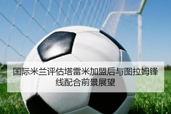 国际米兰评估塔雷米加盟后与图拉姆锋线配合前景展望