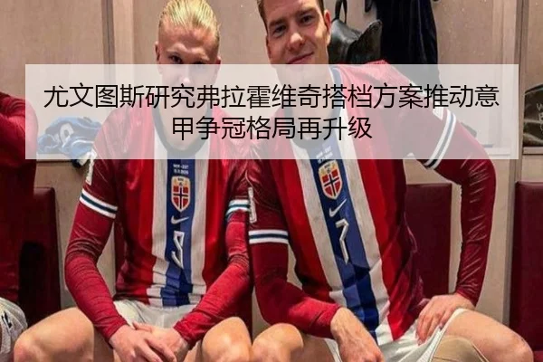尤文图斯研究弗拉霍维奇搭档方案推动意甲争冠格局再升级