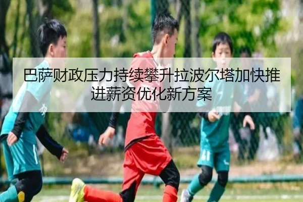 巴萨财政压力持续攀升拉波尔塔加快推进薪资优化新方案